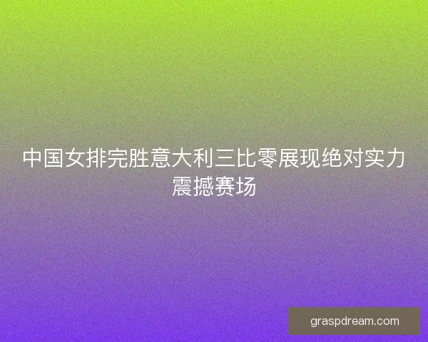 中国女排完胜意大利三比零展现绝对实力震撼赛场